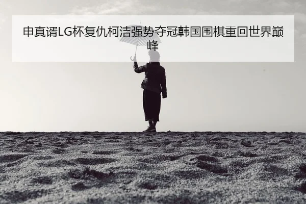申真谞LG杯复仇柯洁强势夺冠韩国围棋重回世界巅峰