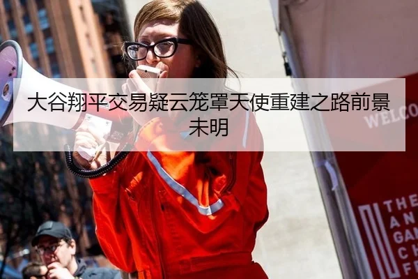 大谷翔平交易疑云笼罩天使重建之路前景未明