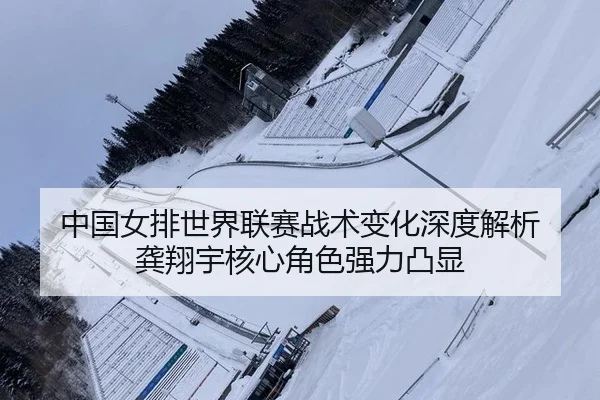中国女排世界联赛战术变化深度解析 龚翔宇核心角色强力凸显