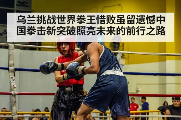 乌兰挑战世界拳王惜败虽留遗憾中国拳击新突破照亮未来的前行之路