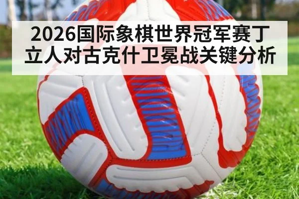 2026国际象棋世界冠军赛丁立人对古克什卫冕战关键分析